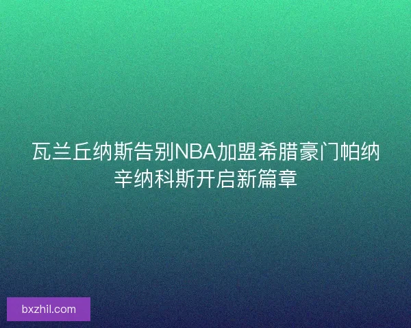 瓦兰丘纳斯告别NBA加盟希腊豪门帕纳辛纳科斯开启新篇章