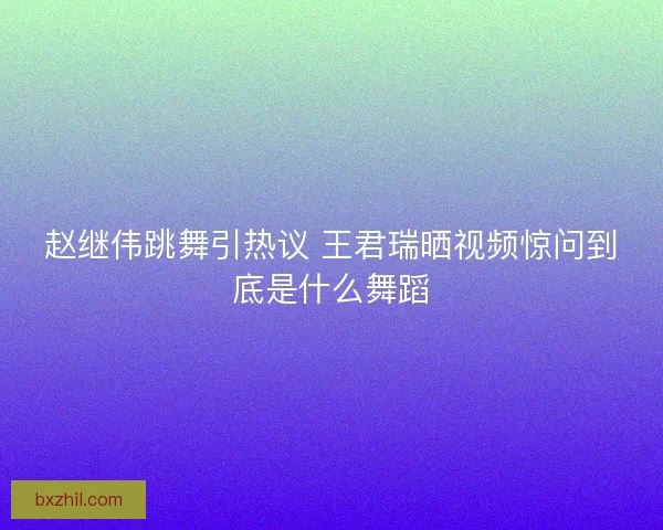 赵继伟跳舞引热议 王君瑞晒视频惊问到底是什么舞蹈