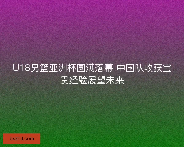 U18男篮亚洲杯圆满落幕 中国队收获宝贵经验展望未来