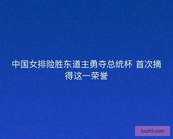 中国女排险胜东道主勇夺总统杯 首次摘得这一荣誉