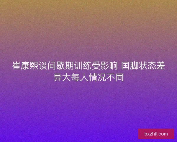 崔康熙谈间歇期训练受影响 国脚状态差异大每人情况不同