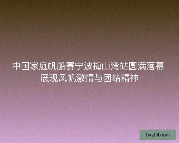 中国家庭帆船赛宁波梅山湾站圆满落幕 展现风帆激情与团结精神