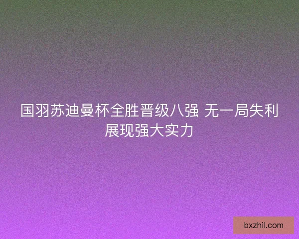 国羽苏迪曼杯全胜晋级八强 无一局失利展现强大实力