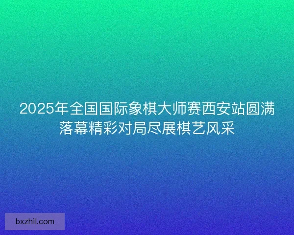 2025年全国国际象棋大师赛西安站圆满落幕精彩对局尽展棋艺风采