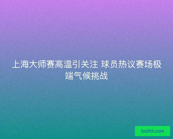 上海大师赛高温引关注 球员热议赛场极端气候挑战