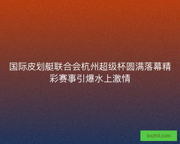 国际皮划艇联合会杭州超级杯圆满落幕精彩赛事引爆水上激情
