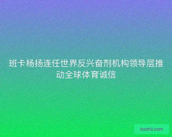 班卡杨扬连任世界反兴奋剂机构领导层推动全球体育诚信