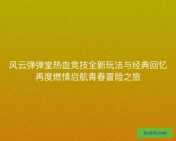 风云弹弹堂热血竞技全新玩法与经典回忆再度燃情启航青春冒险之旅