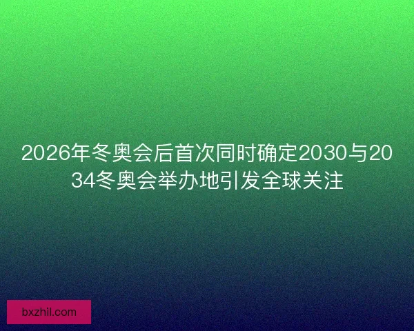 2026年冬奥会后首次同时确定2030与2034冬奥会举办地引发全球关注