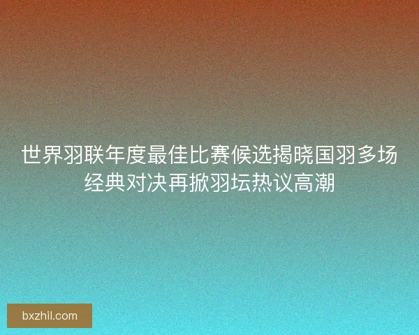 世界羽联年度最佳比赛候选揭晓国羽多场经典对决再掀羽坛热议高潮