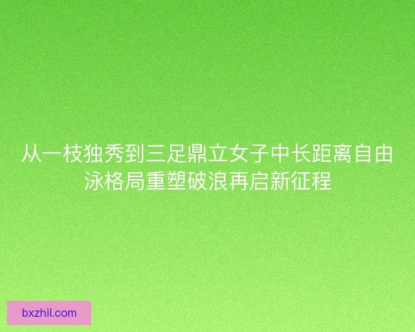 从一枝独秀到三足鼎立女子中长距离自由泳格局重塑破浪再启新征程
