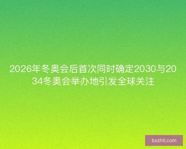 2026年冬奥会后首次同时确定2030与2034冬奥会举办地引发全球关注