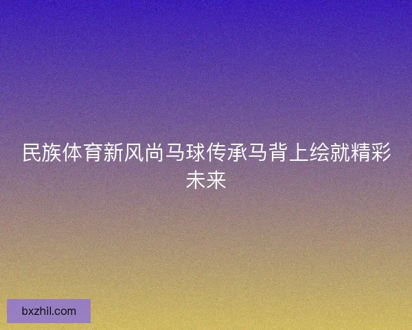 民族体育新风尚马球传承马背上绘就精彩未来