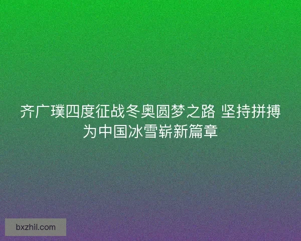 齐广璞四度征战冬奥圆梦之路 坚持拼搏为中国冰雪崭新篇章