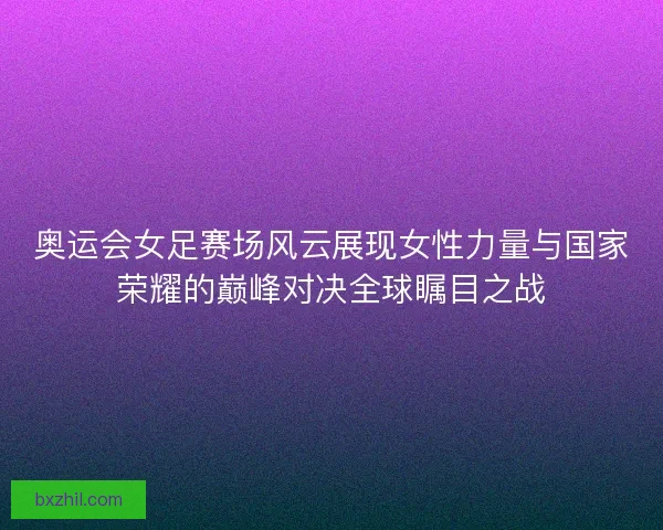 奥运会女足赛场风云展现女性力量与国家荣耀的巅峰对决全球瞩目之战
