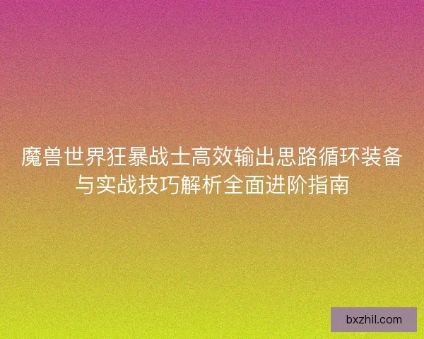 魔兽世界狂暴战士高效输出思路循环装备与实战技巧解析全面进阶指南