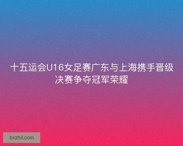 十五运会U16女足赛广东与上海携手晋级决赛争夺冠军荣耀