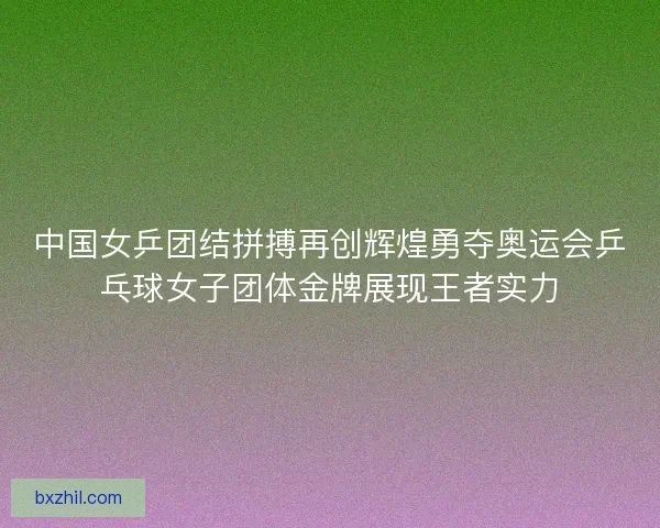 中国女乒团结拼搏再创辉煌勇夺奥运会乒乓球女子团体金牌展现王者实力