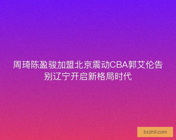 周琦陈盈骏加盟北京震动CBA郭艾伦告别辽宁开启新格局时代