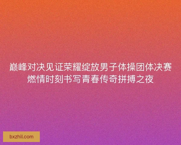 巅峰对决见证荣耀绽放男子体操团体决赛燃情时刻书写青春传奇拼搏之夜