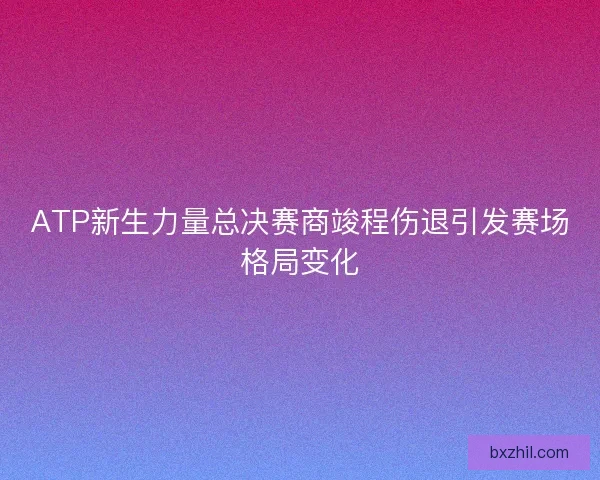 ATP新生力量总决赛商竣程伤退引发赛场格局变化