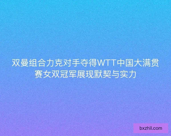 双曼组合力克对手夺得WTT中国大满贯赛女双冠军展现默契与实力